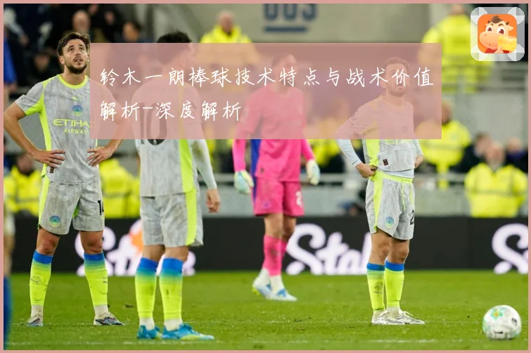 铃木一朗棒球技术特点与战术价值解析-深度解析
