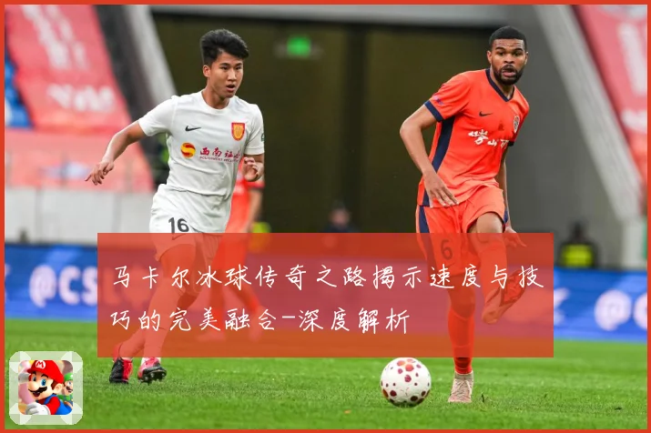马卡尔冰球传奇之路揭示速度与技巧的完美融合-深度解析