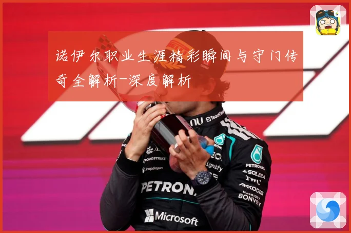 诺伊尔职业生涯精彩瞬间与守门传奇全解析-深度解析