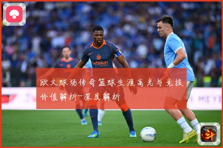 欧文球场传奇篮球生涯高光与竞技价值解析-深度解析