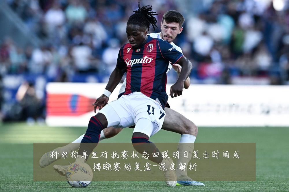 科尔称库里对抗赛状态回暖明日复出时间或揭晓赛场复盘-深度解析